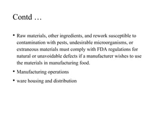 Contd …
• Raw materials, other ingredients, and rework susceptible to
contamination with pests, undesirable microorganisms, or
extraneous materials must comply with FDA regulations for
natural or unavoidable defects if a manufacturer wishes to use
the materials in manufacturing food.
• Manufacturing operations
• ware housing and distribution
 