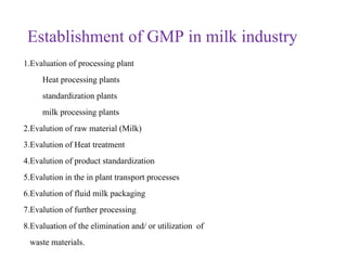 Establishment of GMP in milk industry
1.Evaluation of processing plant
Heat processing plants
standardization plants
milk processing plants
2.Evalution of raw material (Milk)
3.Evalution of Heat treatment
4.Evalution of product standardization
5.Evalution in the in plant transport processes
6.Evalution of fluid milk packaging
7.Evalution of further processing
8.Evaluation of the elimination and/ or utilization of
waste materials.
 
