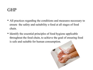 GHP
• All practices regarding the conditions and measures necessary to
ensure the safety and suitability o food at all stages of food
chain.
• Identify the essential principles of food hygiene applicable
throughout the food chain, to achieve the goal of ensuring food
is safe and suitable for human consumption.
 