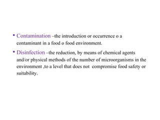 • Contamination –the introduction or occurrence o a
contaminant in a food o food environment.
• Disinfection –the reduction, by means of chemical agents
and/or physical methods of the number of microorganisms in the
environment ,to a level that does not compromise food safety or
suitability.
 