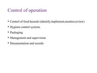 Control of operation
• Control of food hazards-(identify,implement,monitor,review)
• Hygiene control systems
• Packaging
• Management and supervision
• Documentation and records
 