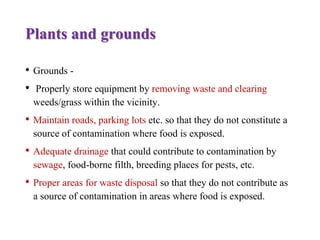 Plants and grounds
• Grounds -
• Properly store equipment by removing waste and clearing
weeds/grass within the vicinity.
• Maintain roads, parking lots etc. so that they do not constitute a
source of contamination where food is exposed.
• Adequate drainage that could contribute to contamination by
sewage, food-borne filth, breeding places for pests, etc.
• Proper areas for waste disposal so that they do not contribute as
a source of contamination in areas where food is exposed.
 