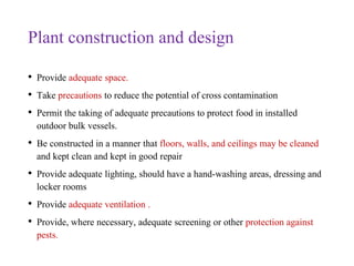 Plant construction and design
• Provide adequate space.
• Take precautions to reduce the potential of cross contamination
• Permit the taking of adequate precautions to protect food in installed
outdoor bulk vessels.
• Be constructed in a manner that floors, walls, and ceilings may be cleaned
and kept clean and kept in good repair
• Provide adequate lighting, should have a hand-washing areas, dressing and
locker rooms
• Provide adequate ventilation .
• Provide, where necessary, adequate screening or other protection against
pests.
 