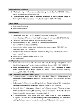 Academic Projects (9 months)
1. “Purification of growth factor expressed as fusion protein in E.coli” at INBIOPRO Solutions
pvt.ltd, Bangalore (Dec–2008 to May--2009).
2.

“Contamination studies and its antibiotic treatments in tissue cultured system of
banana plant” at Spic agro biotech centre, Coimbatore (Jan–2007 to Mar–2007).

Area of Interest
Downstream Processing
Bioprocess Engineering
Technical Skills
AKTA PRIME PLUS, AKTA PILOT, AKTA PROCESS, HPLC (SHIMADZU).
Column Packing and Protein purification by Chromatographic techniques (IEC, GFC, HIC, AC).
Tangential Flow Filtration (Millipore, Sartorius) and its optimization.
Microbial Fermentor (5L, 40 L) and scale up, Fermentation growth kinetics.
IEF and SDS Electrophoresis (BIO-RAD).
Integrity testing of liquid and gas filters, Sterilization and cleaning in place (FSIP, ESIP) with
valve matrix and P & ID’s, validation.
Cryopreservation, monolayer culture and microcarriers, Karyotyping, MTT Assay, Suspension
culture and scale-up.
Aspen tech V7.1 (Aspen Plus and Aspen HYSYS)
MATLAB (Basics)
Book Publications
Book: V.Mohanasrinivasan, C.Subathra devi, V.Suganthi, E.Selvarajan (2012).”Nisin based
Lantibiotic Engineering”. Lambert Academic publishing, Germany. ISBN: 978-3-659-25473-4.
Book: Selvarajan Ethiraj, V.Mohanasrinivasan, V.Suganthi (2011).”Purification of growth
factor expressed

as

a fusion

protein

in

E.coli”.

Lambert Academic

publishing,

Germany.ISBN:978-3-8443-8167-2.
Paper Publications (Total Impact Factor= 3.815)
V.Mohanasrinivasan*, C.Subathra Devi, E. Selvarajan, V.Suganthi. “Bioremediation of
endosulfan contaminated soil”. Research Journal of Chemistry and Environment (Article in
press).
E. Selvarajan, V.Mohanasrinivasan.”Biosynthesis and characterization of ZnO nanoparticles
using Lactobacillus plantarum VITES07” Materials Letters 112 (2013) 180-182.
Damini D, Sukriti P, E. Selvarajan, V.Suganthi and V.Mohanasrinivasan*.

“Removal of Heavy

Metals from Leather Industry Effluent Using Saccharomyces sp In a Packed Bed Reactor”
Research Journal of Engineering and Technology, 4(2) 2013.
V. Mohanasrinivasan*, Mudit Mishra, Jeny Singh Paliwal, Suneet Kr. Singh, E.Selvarajan,
V.Suganthi, C.Subathra devi. “Studies on heavy metal removal efficiency and antibacterial
activity of chitosan prepared from shrimp shell waste”. 3Biotech (Article in press)

 