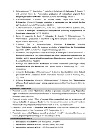 Mohanasrinivasan V.*, SriramKalyan P, Ipsita Nandi, Subathradevi C, Selvarajan E, Suganthi V
and Jemimah Naine S.”

Fermentative production

of

extracellular pigment

from

”
Streptomyces coelicolor MSIS1”. Research Journal of Biotechnology, 8(4) 2013.
V.Mohanasrinivasan*, C.Subathra Devi, Ritusree Biswas, Falguni Paul, Mohor Mitra,
E.Selvarajan, V.Suganthi.”Enhanced production of nattokinase from UV mutated Bacillus
sp.” Bangladesh Journal of Pharmacology 8(2) 2013.
V. Mohanasrinivasan*, C.Subathra devi, Akata Saha, Madhumanti Mondal, Sudeshna dhar,
V.Suganthi, E.Selvarajan. “Screening for Staphylokinase producing Staphylococcus sp
from bovine milk sample”. IJPPS, 5(2) 2013.
Damini D, Jayasmita D, Sukriti P, Selvarajan E, Suganthi V, Mohanasrinivasan V*.
“Fermentative

production of ergosterol using Saccharomyces cerevisiae” Journal of

Applied Sciences Research 9(2) 2013.
C.Subathra

Devi,

V.

Mohanashrinivasan,

B.Vaishnavi,

E.Selvarajan,

S.Jemima

Naine.”Optimization studies for enhanced production of streptokinase by Streptococcus
equisimilis UVM6” Journal of Pure & Applied Microbiology 7(3) 2013.
Mudit Mishra, Jeny Singh Paliwal, Suneet Kumar Singh, E Selvarajan, V. Mohanashrinivasan*. ”
Biological synthesis of zinc oxide nanoparticles using Lactobacillus sporogens and its
inhibitory activity against a food borne pathogen Staphylococcus aureus”. Journal of Pure
& Applied Microbiology 7(2) 2013.
M.Ramya and E.Selvarajan*.” Purification of human recombinant granulocyte colony
stimulating factor from Escherichia coli”. African Journal of Biotechnology 2012, 11(50),
11104-11109.
V.Suganthi, E.Selvarajan, V.Mohanasrinivasan*, C.Subathra Devi.”Lantibiotic nisin: Natural
preservative from Lactococcus lactis”. International Research Journal of Pharmacy 2012,
3(1), 13-19.
M.Ramya, E.Selvarajan, V.Suganthi, V.Mohanasrinivasan*, C.Subathra Devi. ”Determination
of human T-cell leukemia virus-1 among pregnant women”. Elixir Virus Research 2012, 42,
6345-6348.
Paper/Poster presentations
Presented a poster entitled “Optimization studies of protease production using Aspergillus
niger” in the National Symposium on New Horizons in Biotechnology and Bionanomedicine at Periyar
University, Salem (Sep 2012).
Presented a poster entitled “Effect of nanoparticles encapsulated nisin on enhancement of
storage &stability of packaged foods” in the International Symposium on Recent Trends in
Processing & Safety of Specialty and Operational Foods at DFRL, Mysore (Nov 2011).
Presented a poster entitled “Lactose free milk production” in the National Conference on Career
and Research trends in Food Processing at IICPT, Thanjavur (Jun 2011).
Presented a paper entitled “Lactose free milk production” in the 2

nd

Science, Engineering and Technology at VIT University (Apr 2011).
Sequence deposited at NCBI
Enterococcus mundtii MVS1 (16S rRNA partial) JX123479
Lactobacillus plantarum VITES04 (16S rRNA partial) KC538945
Lactobacillus plantarum VITES07 (16S rRNA partial) HF571129

International Conference on

 