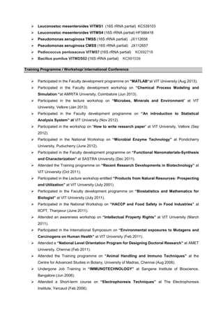 Leuconostoc mesenteroides VITMS1 (16S rRNA partial) KC539103
Leuconostoc mesenteroides VITMS4 (16S rRNA partial) HF586418
Pseudomonas aeruginosa TMSS (16S rRNA partial) JX112658
Pseudomonas aeruginosa CMSS (16S rRNA partial) JX112657
Pediococcus pentosaceus VITMS7 (16S rRNA partial)
Bacillus pumilus VITMDS02 (16S rRNA partial)

KC692718

KC991039

Training Programme / Workshop/ International Conference
Participated in the Faculty development programme on “MATLAB“at VIT University (Aug 2013).
Participated in the Faculty development workshop on “Chemical Process Modeling and
Simulation “at AMRITA University, Coimbatore (Jun 2013).
Participated in the lecture workshop on “Microbes, Minerals and Environment” at VIT
University, Vellore (Jan 2013).
Participated in the Faculty development programme on “An introduction to Statistical
Analysis System” at VIT University (Nov 2012).
Participated in the workshop on “How to write research paper” at VIT University, Vellore (Sep
2012).
Participated in the National Workshop on “Microbial Enzyme Technology” at Pondicherry
University, Puducherry (June 2012).
Participated in the Faculty development programme on “Functional Nanomaterials-Synthesis
and Characterization” at SASTRA University (Dec 2011).
Attended the Training programme on “Recent Research Developments in Biotechnology” at
VIT University (Oct 2011).
Participated in the Lecture workshop entitled “Products from Natural Resources: Prospecting
and Utilization” at VIT University (July 2001).
Participated in the Faculty development programme on “Biostatistics and Mathematics for
Biologist” at VIT University (July 2011).
Participated in the National Workshop on “HACCP and Food Safety in Food Industries” at
IICPT, Thanjavur (June 2011).
Attended an awareness workshop on “Intellectual Property Rights” at VIT University (March
2011).
Participated in the International Symposium on “Environmental exposures to Mutagens and
Carcinogens on Human Health” at VIT University (Feb 2011).
Attended a “National Level Orientation Program for Designing Doctoral Research” at AMET
University, Chennai (Feb 2011).
Attended the Training programme on “Animal Handling and Immuno Techniques” at the
Centre for Advanced Studies in Botany, University of Madras, Chennai (Aug 2006).
Undergone Job Training in “IMMUNOTECHNOLOGY” at Sangene Institute of Bioscience,
Bangalore (Jun 2006).
Attended a Short-term course on “Electrophoresis Techniques” at The Electrophoresis
Institute, Yercaud (Feb 2006).

 