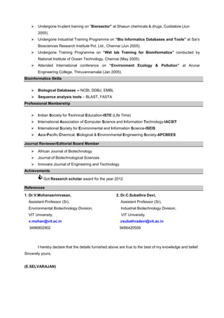 Undergone In-plant training on “Bioreactor” at Shasun chemicals & drugs, Cuddalore (Jun
2005).
Undergone Industrial Training Programme on “Bio Informatics Databases and Tools” at Sai’s
Biosciences Research Institute Pvt. Ltd., Chennai (Jun 2005).
Undergone Training Programme on “Wet lab Training for Bioinformatics” conducted by
National Institute of Ocean Technology, Chennai (May 2005).
Attended International conference on “Environment Ecology & Pollution” at Arunai
Engineering College, Thiruvannamalai (Jan 2005).
Bioinformatics Skills
Biological Databases -- NCBI, DDBJ, EMBL
Sequence analysis tools – BLAST, FASTA
Professional Membership
Indian Society for Technical Education-ISTE (Life Time)
International Association of Computer Science and Information Technology-IACSIT
International Society for Environmental and Information Science-ISEIS
Asia-Pacific Chemical, Biological & Environmental Engineering Society-APCBEES
Journal Reviewer/Editorial Board Member
African Journal of Biotechnology
Journal of Biotechnological Sciences
Innovare Journal of Engineering and Technology
Achievements
Got Research scholar award for the year 2012
References
1. Dr.V.Mohanasrinivasan,

2. Dr.C.Subathra Devi,

Assistant Professor (Sr),

Assistant Professor (Sr),

Environmental Biotechnology Division,

Industrial Biotechnology Division,

VIT University.

VIT University.

v.mohan@vit.ac.in

csubathradevi@vit.ac.in

9486802902

9486420509.

I hereby declare that the details furnished above are true to the best of my knowledge and belief.
Sincerely yours,

(E.SELVARAJAN)

 
