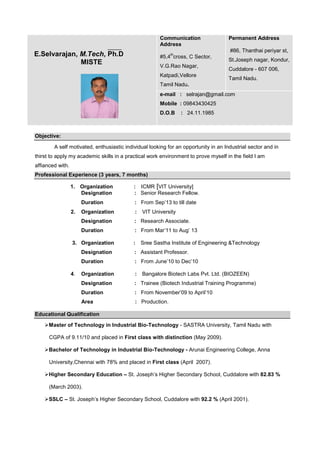 Communication
Address

E.Selvarajan, M.Tech, Ph.D
MISTE

Permanent Address
#86, Thanthai periyar st,

th

#5,4 cross, C Sector,
V.G.Rao Nagar,
Katpadi,Vellore

St.Joseph nagar, Kondur,
Cuddalore - 607 006,
Tamil Nadu.

Tamil Nadu.
e-mail : selrajan@gmail.com
Mobile : 09843430425
D.O.B

: 24.11.1985

Objective:
A self motivated, enthusiastic individual looking for an opportunity in an Industrial sector and in
thirst to apply my academic skills in a practical work environment to prove myself in the field I am
affianced with.
Professional Experience (3 years, 7 months)
1. Organization
Designation

: ICMR [VIT University]
: Senior Research Fellow.

Duration

: From Sep’13 to till date

Organization

:

Designation

: Research Associate.

Duration

: From Mar’11 to Aug’ 13

2.

3. Organization

:

VIT University

Sree Sastha Institute of Engineering &Technology

Designation
Duration

: From June’10 to Dec’10

Organization

:

Designation

: Trainee (Biotech Industrial Training Programme)

Duration

: From November’09 to April’10

Area

4.

: Assistant Professor.

: Production.

Bangalore Biotech Labs Pvt. Ltd. (BIOZEEN)

Educational Qualification
Master of Technology in Industrial Bio-Technology - SASTRA University, Tamil Nadu with
CGPA of 9.11/10 and placed in First class with distinction (May 2009).
Bachelor of Technology in Industrial Bio-Technology - Arunai Engineering College, Anna
University,Chennai with 78% and placed in First class (April 2007).
Higher Secondary Education – St. Joseph’s Higher Secondary School, Cuddalore with 82.83 %
(March 2003).
SSLC – St. Joseph’s Higher Secondary School, Cuddalore with 92.2 % (April 2001).

 