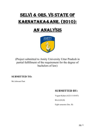Selvi & Ors. Vs state of
Karnataka&anr. (2010):
An analysis

(Project submitted to Amity University Uttar Pradesh in
partial fulfillment of the requirement for the degree of
bachelors of law)

SUBMITTED TO:
Mr.Ashwani Pant

SUBMITTED BY:
Yugant Kuhar (A3211110107)
BA,LLB (H)
Eight semester (Sec. B)

pg. 1

 