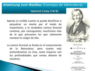 Anweisung zum Waldbau (Consejos de Selvicultura), 
Heinrich Cotta (1816) 
Apenas es creíble cuanto se puede beneficiar o 
perjudicar un monte por el modo de 
tratamiento, y la verdadera ciencia forestal 
contiene, por consiguiente, muchísimo más 
de lo que presumen los que solamente 
conocen lo vulgar de ella. 
La ciencia forestal se funda en el conocimiento 
de la Naturaleza; pero cuanto más 
profundizamos en ésta, tanto mayores son 
las profundidades que vemos delante de 
nosotros. 
 