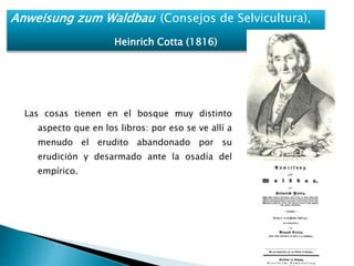 Anweisung zum Waldbau (Consejos de Selvicultura), 
Heinrich Cotta (1816) 
Las cosas tienen en el bosque muy distinto 
aspecto que en los libros: por eso se ve allí a 
menudo el erudito abandonado por su 
erudición y desarmado ante la osadía del 
empírico. 
 