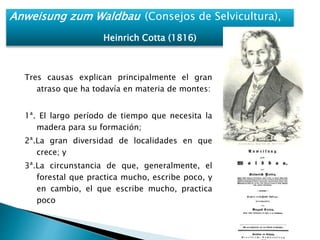 Anweisung zum Waldbau (Consejos de Selvicultura), 
Heinrich Cotta (1816) 
Tres causas explican principalmente el gran 
atraso que ha todavía en materia de montes: 
1ª. El largo período de tiempo que necesita la 
madera para su formación; 
2ª.La gran diversidad de localidades en que 
crece; y 
3ª.La circunstancia de que, generalmente, el 
forestal que practica mucho, escribe poco, y 
en cambio, el que escribe mucho, practica 
poco 
 