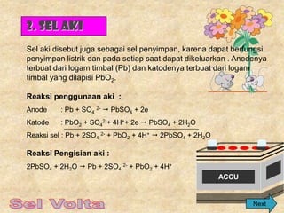 2. Sel Aki
Sel aki disebut juga sebagai sel penyimpan, karena dapat berfungsi
penyimpan listrik dan pada setiap saat dapat dikeluarkan . Anodenya
terbuat dari logam timbal (Pb) dan katodenya terbuat dari logam
timbal yang dilapisi PbO2.

Reaksi penggunaan aki :
Anode     : Pb + SO4 2-  PbSO4 + 2e
Katode    : PbO2 + SO42-+ 4H++ 2e  PbSO4 + 2H2O
Reaksi sel : Pb + 2SO4 2- + PbO2 + 4H+  2PbSO4 + 2H2O

Reaksi Pengisian aki :
2PbSO4 + 2H2O  Pb + 2SO4 2- + PbO2 + 4H+
                                                         ACCU


                                                                Next
 