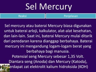 Reaksi Penjelasan
Sel Mercury
Sel mercury atau baterai Mercury biasa digunakan
untuk baterai arloji, kalkulator, alat-alat kesehatan,
dan lain-lain. Saat ini, baterai Mercury mulai ditarik
dari peredaran karena dianggap berbahaya. Baterai
mercury ini mengandung logam-logam berat yang
berbahaya bagi manusia.
Potensial seng Mercury sebesar 1,35 Volt.
Diantara seng (Anoda) dan Mercury (Katoda),
terdapat zat elektrolit kalium hidroksida (KOH)
 