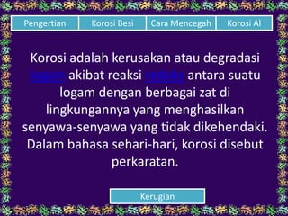 Korosi adalah kerusakan atau degradasi
logam akibat reaksi redoks antara suatu
logam dengan berbagai zat di
lingkungannya yang menghasilkan
senyawa-senyawa yang tidak dikehendaki.
Dalam bahasa sehari-hari, korosi disebut
perkaratan.
Cara Mencegah Korosi AlPengertian Korosi Besi
Kerugian
 