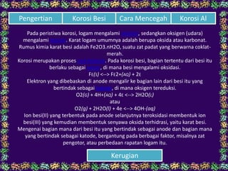 Pada peristiwa korosi, logam mengalami OKSIDASI, sedangkan oksigen (udara)
mengalami REDUKSI. Karat logam umumnya adalah berupa oksida atau karbonat.
Rumus kimia karat besi adalah Fe2O3.nH2O, suatu zat padat yang berwarna coklat-
merah.
Korosi merupakan proses ELEKTROKIMIA. Pada korosi besi, bagian tertentu dari besi itu
berlaku sebagai ANODE, di mana besi mengalami oksidasi.
FE(S) <--> FE2+(AQ) + 2E
Elektron yang dibebaskan di anode mengalir ke bagian lain dari besi itu yang
bertindak sebagai katode, di mana oksigen tereduksi.
O2(G) + 4H+(AQ) + 4E <--> 2H2O(L)
atau
O2(g) + 2H2O(l) + 4e <--> 4OH-(aq)
Ion besi(II) yang terbentuk pada anode selanjutnya teroksidasi membentuk ion
besi(III) yang kemudian membentuk senyawa oksida terhidrasi, yaitu karat besi.
Mengenai bagian mana dari besi itu yang bertindak sebagai anode dan bagian mana
yang bertindak sebagai katode, bergantung pada berbagai faktor, misalnya zat
pengotor, atau perbedaan rapatan logam itu.
Cara Mencegah Korosi AlPengertian Korosi Besi
Kerugian
 