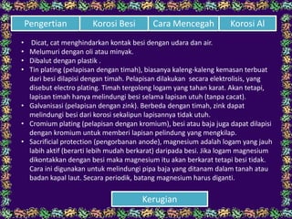 • Dicat, cat menghindarkan kontak besi dengan udara dan air.
• Melumuri dengan oli atau minyak.
• Dibalut dengan plastik .
• Tin plating (pelapisan dengan timah), biasanya kaleng-kaleng kemasan terbuat
dari besi dilapisi dengan timah. Pelapisan dilakukan secara elektrolisis, yang
disebut electro plating. Timah tergolong logam yang tahan karat. Akan tetapi,
lapisan timah hanya melindungi besi selama lapisan utuh (tanpa cacat).
• Galvanisasi (pelapisan dengan zink). Berbeda dengan timah, zink dapat
melindungi besi dari korosi sekalipun lapisannya tidak utuh.
• Cromium plating (pelapisan dengan kromium), besi atau baja juga dapat dilapisi
dengan kromium untuk memberi lapisan pelindung yang mengkilap.
• Sacrificial protection (pengorbanan anode), magnesium adalah logam yang jauh
labih aktif (berarti lebih mudah berkarat) daripada besi. Jika logam magnesium
dikontakkan dengan besi maka magnesium itu akan berkarat tetapi besi tidak.
Cara ini digunakan untuk melindungi pipa baja yang ditanam dalam tanah atau
badan kapal laut. Secara periodik, batang magnesium harus diganti.
Cara Mencegah Korosi AlPengertian Korosi Besi
Kerugian
 