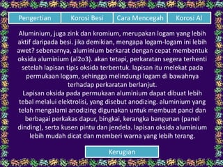 Aluminium, juga zink dan kromium, merupakan logam yang lebih
aktif daripada besi. jika demikian, mengapa logam-logam ini lebih
awet? sebenarnya, aluminium berkarat dengan cepat membentuk
oksida aluminium (al2o3). akan tetapi, perkaratan segera terhenti
setelah lapisan tipis oksida terbentuk. lapisan itu melekat pada
permukaan logam, sehingga melindungi logam di bawahnya
terhadap perkaratan berlanjut.
Lapisan oksida pada permukaan aluminium dapat dibuat lebih
tebal melalui elektrolisi, yang disebut anodizing. aluminium yang
telah mengalami anodizing digunakan untuk membuat panci dan
berbagai perkakas dapur, bingkai, kerangka bangunan (panel
dinding), serta kusen pintu dan jendela. lapisan oksida aluminium
lebih mudah dicat dan memberi warna yang lebih terang.
Cara Mencegah Korosi AlPengertian Korosi Besi
Kerugian
 