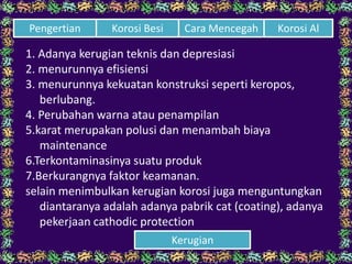 1. Adanya kerugian teknis dan depresiasi
2. menurunnya efisiensi
3. menurunnya kekuatan konstruksi seperti keropos,
berlubang.
4. Perubahan warna atau penampilan
5.karat merupakan polusi dan menambah biaya
maintenance
6.Terkontaminasinya suatu produk
7.Berkurangnya faktor keamanan.
selain menimbulkan kerugian korosi juga menguntungkan
diantaranya adalah adanya pabrik cat (coating), adanya
pekerjaan cathodic protection
Cara Mencegah Korosi AlPengertian Korosi Besi
Kerugian
 