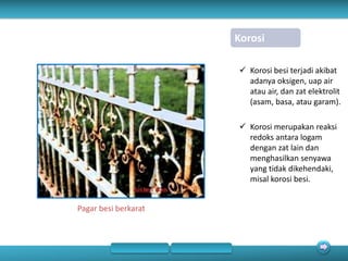 Korosi
 Korosi besi terjadi akibat
adanya oksigen, uap air
atau air, dan zat elektrolit
(asam, basa, atau garam).
 Korosi merupakan reaksi
redoks antara logam
dengan zat lain dan
menghasilkan senyawa
yang tidak dikehendaki,
misal korosi besi.
Pagar besi berkarat
 