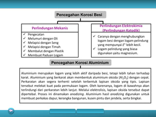 Pencegahan Korosi Besi
Perlindungan Mekanis
 Pengecatan
 Melumuri dengan Oli
 Melapisi dengan Seng
 Melapisi dengan Timah
 Membalut dengan Plastik
 Membuat Paduan Logam
Perlindungan Elektrokimia
(Perlindungan Katodik)
 Caranya dengan menghubungkan
logam besi dengan logam pelindung
yang mempunyai E° lebih kecil.
 Logam pelindung yang biasa
digunakan yaitu magnesium.
Pencegahan Korosi Aluminium
Aluminium merupakan logam yang lebih aktif daripada besi, tetapi lebih tahan terhadap
karat. Aluminium yang berkarat akan membentuk aluminium oksida (Al2O3) dengan cepat.
Perkaratan akan segera terhenti setelah terbentuk lapisan oksida yang tipis. Lapisan
tersebut melekat kuat pada permukaan logam. Oleh karenanya, logam di bawahnya akan
terlindungi dari perkaratan lebih lanjut. Melalui elektrolisis, lapisan oksida tersebut dapat
dipertebal. Proses ini dinamakan anodizing. Aluminium hasil anodizing digunakan untuk
membuat perkakas dapur, kerangka bangunan, kusen pintu dan jendela, serta bingkai.
 