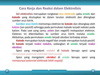 Sel elektrolisis merupakan rangkaian dua elektrode yaitu anode dan
katode yang dicelupkan ke dalam larutan elektrolit dan dilengkapi
sumber arus listrik.
Sumber arus listrik memompa elektron ke katode dan ditangkap oleh
kation (ion positif) sehingga pada permukaan katode terjadi reduksi pada
kation. Pada saat yang sama, anion (ion negatif) melepaskan elektron.
Elektron ini dikembalikan ke sumber arus listrik melalui anode.
Akibatnya, pada permukaan anode terjadi oksidasi terhadap anion.
Katode merupakan kutub negatif dan anode merupakan kutub positif.
Di katode terjadi reaksi reduksi, sedangkan di anode terjadi reaksi
oksidasi.
Spesi yang mengalami reduksi di katode berupa spesi yang
mempunyai potensial elektrode lebih positif.
Spesi yang mengalami oksidasi di anode berupa spesi yang
mempunyai potensial elektrode lebih negatif.
Cara Kerja dan Reaksi dalam Elektrolisis
 