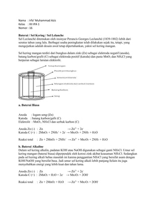 Nama : Irfa’ Muhammad Aziz 
Kelas : XII IPA 1 
Nomor : 16 
Baterai / Sel Kering / Sel Lelanche 
Sel Leclanché ditemukan oleh insinyur Perancis Georges Leclanché (1839-1882) lebih dari 
seratus tahun yang lalu. Berbagai usaha peningkatan telah dilakukan sejak itu, tetapi, yang 
mengejutkan adalah desain awal tetap dipertahankan, yakni sel kering mangan. 
Sel kering mangan terdiri dari bungkus dalam zink (Zn) sebagai elektroda negatif (anoda), 
batang karbon/grafit (C) sebagai elektroda positif (katoda) dan pasta MnO2 dan NH4Cl yang 
berperan sebagai larutan elektrolit. 
a. Baterai Biasa 
Anoda : logam seng (Zn) 
Katoda : batang karbon/gafit (C) 
Elektrolit : MnO2, NH4Cl dan serbuk karbon (C) 
Anoda Zn (-) : Zn → Zn2+ + 2e– 
Katoda C (+) : 2MnO2 + 2NH4+ + 2e- → Mn2O3 + 2NH3 + H2O 
Reaksi total : Zn + 2MnO2 + 2NH4+ → Zn2+ + Mn2O3 + 2NH3 + H2O 
b. Baterai Alkaline 
Dalam sel kering alkalin, padatan KOH atau NaOH digunakan sebagai ganti NH4Cl. Umur sel 
kering mangan (baterai biasa) diperpendek oleh korosi zink akibat keasaman NH4Cl. Sedangkan 
pada sel kering alkali bebas masalah ini karena penggantian NH4Cl yang bersifat asam dengan 
KOH/NaOH yang bersifat basa. Jadi umur sel kering alkali lebih panjang.Selain itu juga 
menyebabkan energi yang lebih kuat dan tahan lama. 
Anoda Zn (-) : Zn → Zn2+ + 2e– 
Katoda C (+) : 2MnO2 + H2O + 2e- → Mn2O3 + 2OH– 
Reaksi total : Zn + 2MnO2 + H2O → Zn2+ + Mn2O3 + 2OH– 
 