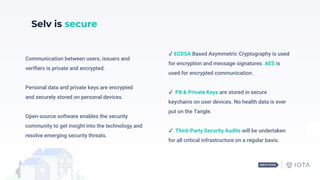 Communication between users, issuers and
verifiers is private and encrypted.
Personal data and private keys are encrypted
and securely stored on personal devices.
Open-source software enables the security
community to get insight into the technology and
resolve emerging security threats.
Selv is secure
✔️ ECDSA Based Asymmetric Cryptography is used
for encryption and message signatures. AES is
used for encrypted communication.
✔️ PII & Private Keys are stored in secure
keychains on user devices. No health data is ever
put on the Tangle.
✔️ Third-Party Security Audits will be undertaken
for all critical infrastructure on a regular basis.
 
