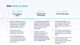 Q2 – Q3 2020Q2 20202019 – Q1 2020
Selv story to date
● Selv was initially developed
by IOTA to be a more generic
health passport and digital
identity wallet, catering to a
wide array of use cases.
● Components of the
application have been in
development since 2019.
● The IOTA Foundation has
been working in the interim
on production-ready versions
of the underlying protocols
and libraries.
Financing stageGlobal Legal
Hackathon
Prototyping
stage
● The Global Legal Hackathon
brought IOTA together with
Dentons, who have provided
legal and business advice on
various aspects of the
technology.
● Together, during the
hackathon, the team have
progressed the app
development, prepared a
GDPR compliance analysis,
promotional materials, FAQs
and an adoption plan.
● The IOTA Foundation are in
discussions to obtain a grant
(circa €500k) to continue
development and support of
Selv.
● The funding is necessary as
the solution will be free at the
point of use as a quasi public
good.
● Further work to be done on the
Selv suite includes app
improvements, an issuer app,
and issuer backend
integration.
 