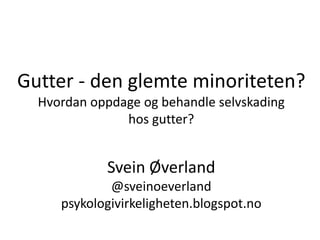 Gutter - den glemte minoriteten?
Hvordan oppdage og behandle selvskading
hos gutter?
Svein Øverland
@sveinoeverland
psykologivirkeligheten.blogspot.no
 
