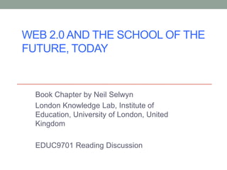 WEB 2.0 AND THE SCHOOL OF THE
FUTURE, TODAY


  Book Chapter by Neil Selwyn
  London Knowledge Lab, Institute of
  Education, University of London, United
  Kingdom

  EDUC9701 Reading Discussion
 