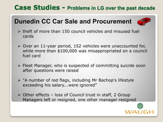 Case Studies - Problems in LG over the past decade
Dunedin CC Car Sale and Procurement
 theft of more than 150 council vehicles and misused fuel
cards
 Over an 11-year period, 152 vehicles were unaccounted for,
while more than $100,000 was misappropriated on a council
fuel card
 Fleet Manager, who is suspected of committing suicide soon
after questions were raised
 "A number of red flags, including Mr Bachop's lifestyle
exceeding his salary...were ignored”
 Other effects – loss of Council trust in staff, 2 Group
Managers left or resigned, one other manager resigned
 