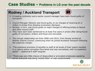 Case Studies - Problems in LG over the past decade
Rodney / Auckland Transport
 A roading contractor and a senior council manager have been found guilty of
corruption
 Council Manager (Noone) was found guilty on six charges of receiving $1.2
million in bribes from Roading Contractor (Borlase).
 Borlase, in turn, was found guilty on eight charges of offering bribes to Noone
and other council staff.
 They have each been sentenced to at least five years in prison after being found
guilty of corruption, bribery and fraud and convicted.
 The corrupt relationship ran from 2006 until 2012, from Noone worked at
Rodney District Council, continuing when he joined Auckland Transport following
the supercity merger.
 "The extensive provision of benefits to staff at all levels of their teams resulted
in a culture where corruption flourished and was normalised, with no questions
asked” – additional 6 staff resigned
 "There was very little chance of disgruntled or principled employees speaking
out as everyone was being 'looked after' or was compromised.
 