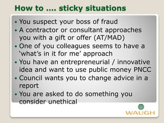 How to …. sticky situations
 You suspect your boss of fraud
 A contractor or consultant approaches
you with a gift or offer (AT/MAD)
 One of you colleagues seems to have a
‘what’s in it for me’ approach
 You have an entrepreneurial / innovative
idea and want to use public money PNCC
 Council wants you to change advice in a
report
 You are asked to do something you
consider unethical
 