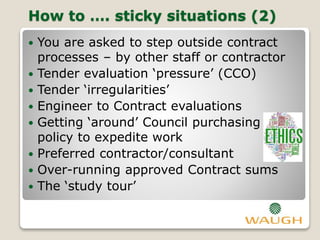How to …. sticky situations (2)
 You are asked to step outside contract
processes – by other staff or contractor
 Tender evaluation ‘pressure’ (CCO)
 Tender ‘irregularities’
 Engineer to Contract evaluations
 Getting ‘around’ Council purchasing
policy to expedite work
 Preferred contractor/consultant
 Over-running approved Contract sums
 The ‘study tour’
 