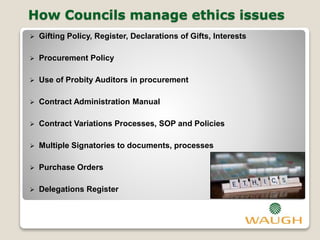 How Councils manage ethics issues
 Gifting Policy, Register, Declarations of Gifts, Interests
 Procurement Policy
 Use of Probity Auditors in procurement
 Contract Administration Manual
 Contract Variations Processes, SOP and Policies
 Multiple Signatories to documents, processes
 Purchase Orders
 Delegations Register
 