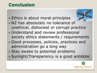 Conclusion
 Ethics is about moral principles
 NZ has absolutely no tolerance of
unethical, dishonest or corrupt practice
 Understand and review professional
society ethics statements / requirements
 Good processes, policies, practices and
administration go a long way
 Stay awake to potential problems
 Sunlight/Transparency is a good antidote
 