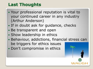Last Thoughts
 Your professional reputation is vital to
your continued career in any industry
(Arthur Anderson)
 If in doubt ask for guidance, checks
 Be transparent and open
 Show leadership in ethics
 Behaviour, addictions, financial stress can
be triggers for ethics issues
 Don’t compromise in ethics
 