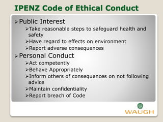 IPENZ Code of Ethical Conduct
Public Interest
Take reasonable steps to safeguard health and
safety
Have regard to effects on environment
Report adverse consequences
Personal Conduct
Act competently
Behave Appropriately
Inform others of consequences on not following
advice
Maintain confidentiality
Report breach of Code
 