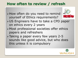 How often to review / refresh
How often do you need to remind
yourself of Ethics requirements?
US Engineers have to take a CPD paper
on ethics every 2 years
Most professional societies offer ethics
papers and refreshers
Taking a paper every few years 2-5
sounds like good advice, but who does
this unless it is compulsory
 