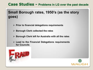 Case Studies - Problems in LG over the past decade
Small Borough rates, 1950’s (as the story
goes)
 Prior to financial delegations requirements
 Borough Clerk collected the rates
 Borough Clerk left for Australia with all the rates
 Lead to the Financial Delegations requirements
for Councils
 