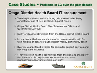 Case Studies - Problems in LG over the past decade
Otago District Health Board IT procurement
 Two Otago businessmen are facing prison terms after being
convicted of one of New Zealand's biggest frauds
 Otago District Health Board Chief Information Officer and
Queenstown Surveyor
 Guilty of stealing $17 million from the Otago District Health Board
 luxury boats, flash cars and expensive homes, mostly paid for
with millions of dollars of public health money dishonestly taken
 Over six years, Board invoiced for computer support services and
risk mitigation insurance
 "They've stolen health opportunities from the sick and the elderly
and they've stolen equipment opportunities and asset
management opportunities from our staff”
 