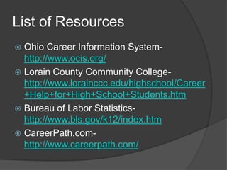 List of Resources
 Ohio Career Information System-
  http://www.ocis.org/
 Lorain County Community College-
  http://www.lorainccc.edu/highschool/Career
  +Help+for+High+School+Students.htm
 Bureau of Labor Statistics-
  http://www.bls.gov/k12/index.htm
 CareerPath.com-
  http://www.careerpath.com/
 