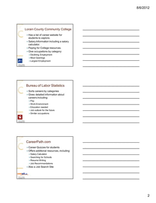 8/6/2012




               Lorain County Community College
                   — Has a list of career website for
                     students to explore.
                   — Salary Information including a salary
                     calculator.
                   — Paying for College resources.
                   — Give occupations by category:
                       ØDeclining Employment
                       ØMost Openings
                       ØLargest Employment
Click on picture
to access LCCC




                   Bureau of Labor Statistics
                   — Sorts careers by categories
                   — Gives detailed information about
                     careers including:
                       ØPay
                       ØWork Environment
                       ØEducation needed
                       ØJob outlook for the future
                       ØSimilar occupations


Click on picture
to access LCCC




                   CareerPath.com
                   —   Career Quizzes for students
                   —   Offers additional resources, including:
                       ØSalary Calculator
                       ØSearching for Schools
                       ØResume Writing
                       ØJob Recommendations
                   —   Also a Job Search Site


Click on picture
to access LCCC




                                                                       2
 
