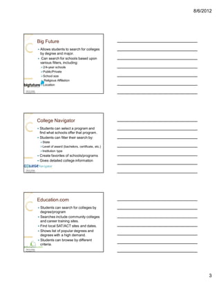 8/6/2012




                   Big Future
                   — Allows students to search for colleges
                     by degree and major.
                   — Can search for schools based upon
                     various filters, including:
                       Ø2/4-year schools
                       ØPublic/Private
                       ØSchool size
                       Ø Religious Affiliation
                       ØLocation
Click on picture
to access LCCC




                   College Navigator
                   — Students can select a program and
                     find what schools offer that program.
                   — Students can filter their search by:
                       ØState
                       ØLevel of award (bachelors, certificate, etc.)
                       ØInstitution type
                   —   Create favorites of schools/programs
                   —   Gives detailed college information

Click on picture
to access LCCC




                   Education.com
                   — Students can search for colleges by
                     degree/program
                   — Searches include community colleges
                     and career training sites.
                   — Find local SAT/ACT sites and dates.
                   — Shows list of popular degrees and
                     degrees with a high demand.
                   — Students can browse by different
                     criteria.
Click on picture
to access LCCC




                                                                              3
 