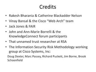 Credits
• Rakesh Bharania & Catherine Blackadder Nelson
• Vinay Bansal & the Cisco “Web Arch” team
• Jack Jones & FAIR
• John and Ann-Marie Borrelli & the
KnowledgeConnect forum participants
• That unnamed trust researcher at RSA
• The Information Security Risk Methodology working
group at Cisco Systems, Inc:
Doug Dexter, Marc Passey, Richard Puckett, Jim Borne, Brook
Schoenfield
 