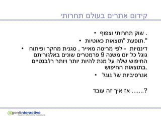 קידום אתרים בעולם תחרותי שוק תחרותי וצפוף .  תופעת  " תוצאות כאוטיות ". דינמיות  -  לפי מריסה מאייר  ,  סגנית מחקר ופיתוח  גוגל כל יום משנה  9  פרמטרים שונים באלגוריתם החיפוש שלה על מנת להיות יותר ויותר רלבנטיים בתוצאות החיפוש . אגרסיביות של גוגל  אז איך זה עובד ?.......  