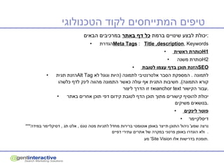 טיפים המתייחסים לקוד הטכנולוגי  יכולת לבצע שינויים ברמת  כל דף באתר  במרכיבים הבאים : הגדרת  Meta Tags  :   Title ,description , Keywords כותרת ראשית  H1 כותרת משנה  H2 הזנת תוכן בדף עצמו לטובת  SEO הזנת תגית  Alt Tag   לתמונה  .  המספקת הסבר אלטרנטיבי לתמונה  ( היות וגוגל לא קורא התמונה ).  חשיבות התגית אף עולה כאשר התמונה מהווה לינק לדף כלשהו ואז זו הדרך ליצור  anchor text   עבור הקישור . יכולת להוסיף קישורים מתוך תוכן הדף לטובת קידום דפי תוכן אחרים באתר  בנושאים משיקים  . פוטר לינקים  דיסלקיימר *** נרצה שמע '  ניהול התוכן תייצר באופן אוטומטי ברירות מחדל לתגיות מטה טגס  ,  אלט תג  ,  דסיקליימר במידה ולא הוגדרו באופן פרטני במקרה של אתרים עתירי דפיים .  מע '  Site Vision   תומכת בדרישות אלו . 