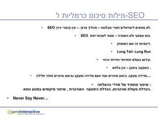 מילות סיכום כרמליות ל - SEO SEO   לא מתאים לישראלים חסרי סבלנות – תהליך ארוך . –  אין קיצורי דרך . SEO  הוא אמצעי ולא המטרה – אסור לשכוח זאת . דינמיות זה שם המשחק . Long Tail- Long Run קידום בעולם תחרותי תזזיתי והזוי . השקעה בתוכן – אין בלתא .  מדידה מעקב ,  ביצוע שינויים ועוד פעם מדידה ומעקב וביצוע שינויים וחוזר חלילה .... שיפור מתמיד של מדדי ההצלחה :  הגדלת פעולת אורגניות ,  הגדלת התנועה   האורגנית  ,  שיפור מיקומים במנוע גופא . Never Say Never… 