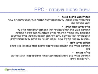 PPC  -  שיטת פרסום שעובדת הגדרת מסע פרסום בגוגל בעת הרצת מסע פרסום ,  על המפרסם לקבל החלטה לגבי מספר פרמטרים עבור מסע הפרסום שלו : מחיר מירבי עבור קליק המפרסם קובע מהו המחיר המירבי אותו הוא מוכן לשלם עבור קליק על הפרסומת שלו .  המחיר המינימלי לקליק משתנה בהתאם לאיכות המודעה ,  הנקבעת לפי אחוז הקליקים עליה ולפי תוכן הטקסט במודעה .  מחיר הקליק על מודעות עם אחוז קליקים גבוה וטקסט רלוונטי יכול לרדת עד  5  אגורות לקליק .  תשלום מירבי ליום המפרסם מגדיר מהו התשלום המירבי עבור פרסום בגוגל אותו הוא מוכן לשלם ביום  מילות מפתח המפרסם מגדיר מהן מילות המפתח שבתוצאות חיפושים עבורן תוצג המודעה לפי קבוצות מילים .  